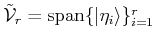 $ \tilde {{\cal{V}}}_r= {\mbox{\rm {span}}}\{\vert\eta_i\rangle \}_{i=1}^r$